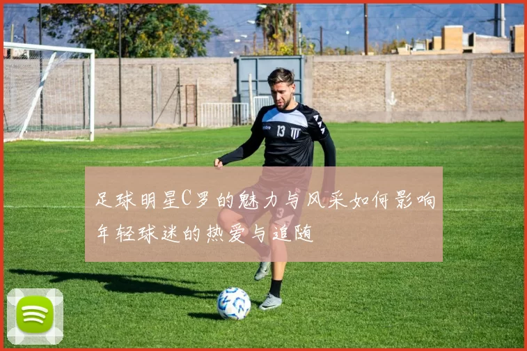 足球明星C罗的魅力与风采如何影响年轻球迷的热爱与追随