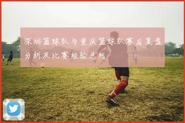 深圳篮球队与重庆篮球队赛后复盘分析及比赛经验总结