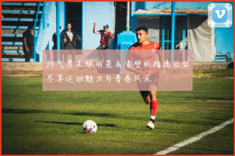 帅气男足球明星高清壁纸精选让你尽享运动魅力与青春风采