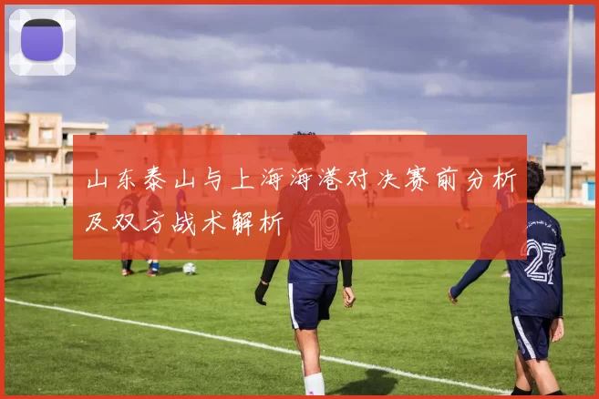 山东泰山与上海海港对决赛前分析及双方战术解析