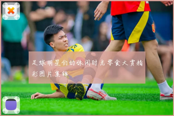足球明星们的休闲时光零食大赏精彩图片集锦