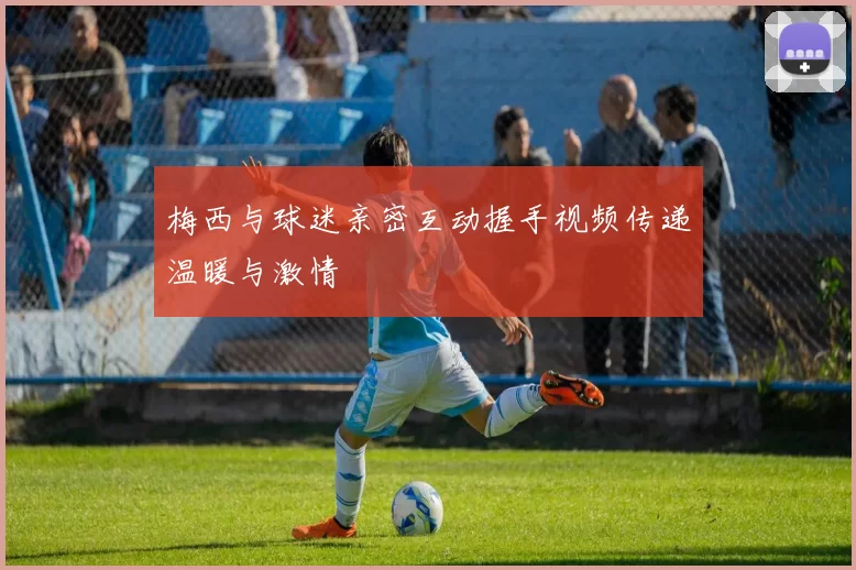 梅西与球迷亲密互动握手视频传递温暖与激情