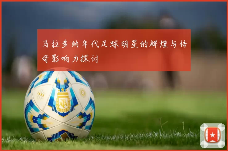 马拉多纳年代足球明星的辉煌与传奇影响力探讨