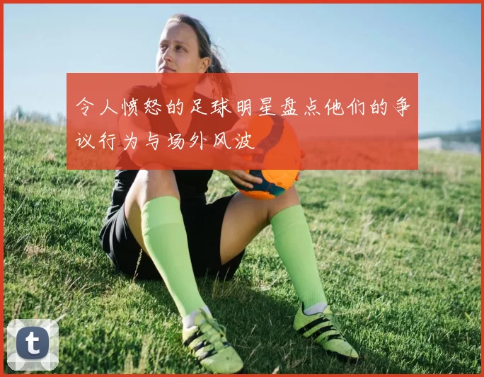 令人愤怒的足球明星盘点他们的争议行为与场外风波