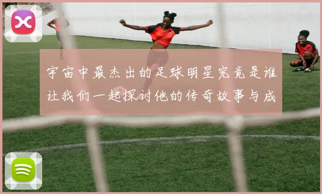 宇宙中最杰出的足球明星究竟是谁让我们一起探讨他的传奇故事与成就