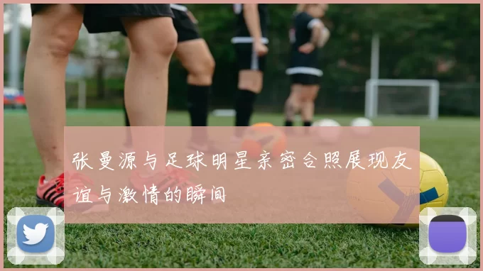 张曼源与足球明星亲密合照展现友谊与激情的瞬间
