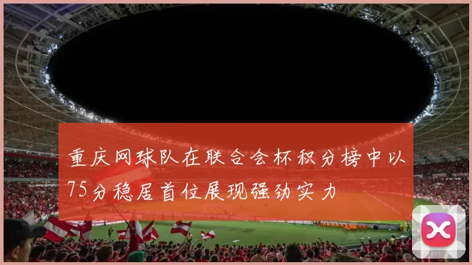 重庆网球队在联合会杯积分榜中以75分稳居首位展现强劲实力