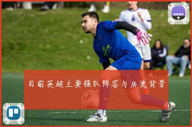 目前英超主要强队阵容与历史背景