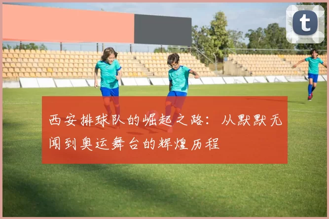 西安排球队的崛起之路：从默默无闻到奥运舞台的辉煌历程