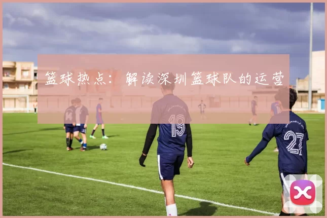 篮球热点：解读深圳篮球队的运营