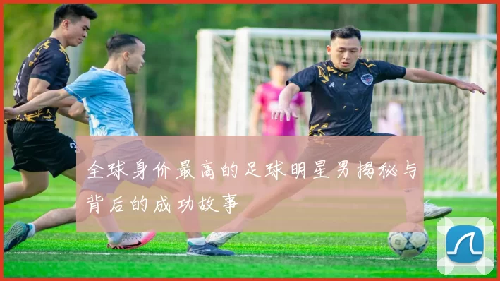 全球身价最高的足球明星男揭秘与背后的成功故事