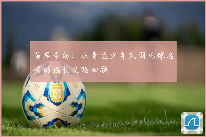 黄军专访：从青涩少年到羽毛球名将的成长之路回顾