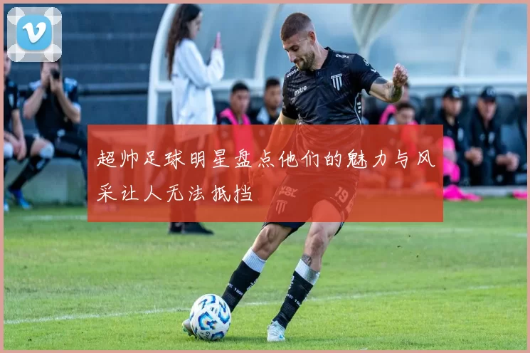 超帅足球明星盘点他们的魅力与风采让人无法抵挡