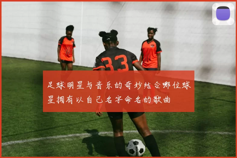足球明星与音乐的奇妙结合哪位球星拥有以自己名字命名的歌曲