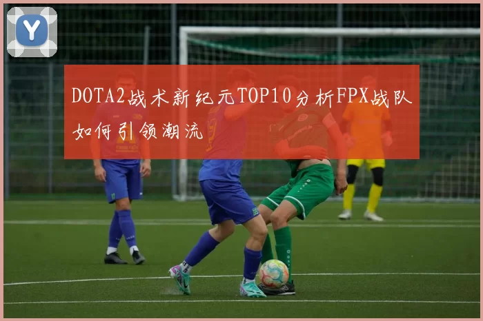 DOTA2战术新纪元TOP10分析FPX战队如何引领潮流