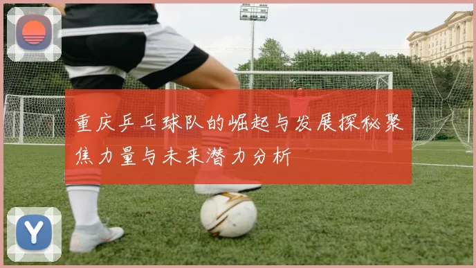 重庆乒乓球队的崛起与发展探秘聚焦力量与未来潜力分析