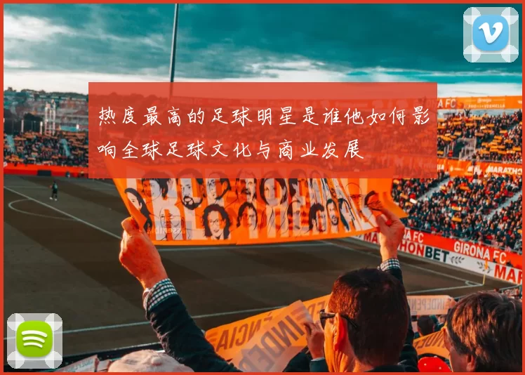 热度最高的足球明星是谁他如何影响全球足球文化与商业发展