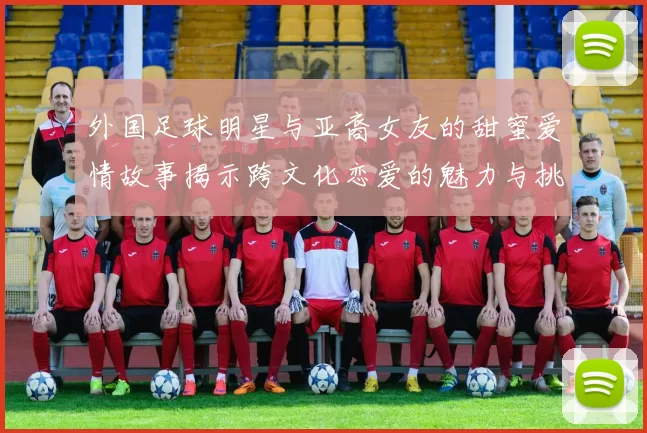 外国足球明星与亚裔女友的甜蜜爱情故事揭示跨文化恋爱的魅力与挑战
