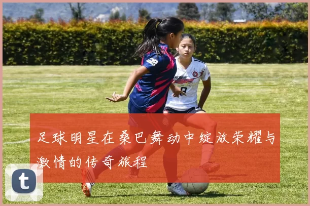 足球明星在桑巴舞动中绽放荣耀与激情的传奇旅程