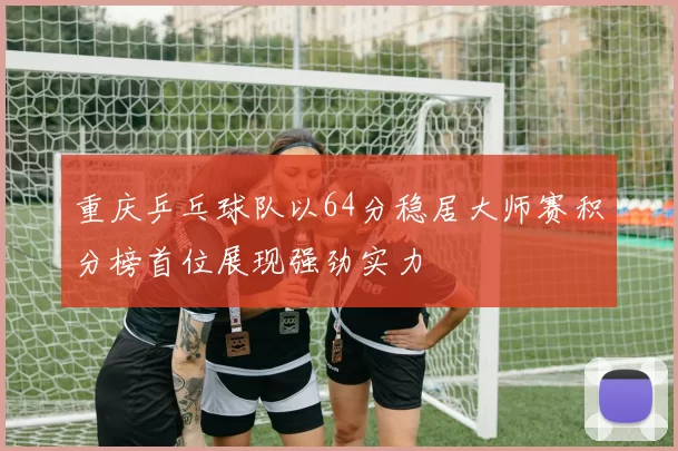 重庆乒乓球队以64分稳居大师赛积分榜首位展现强劲实力