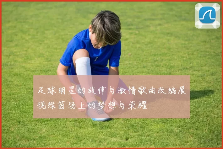 足球明星的旋律与激情歌曲改编展现绿茵场上的梦想与荣耀