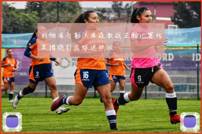 利物浦与勒沃库森激战正酣比赛结果揭晓引发球迷热议