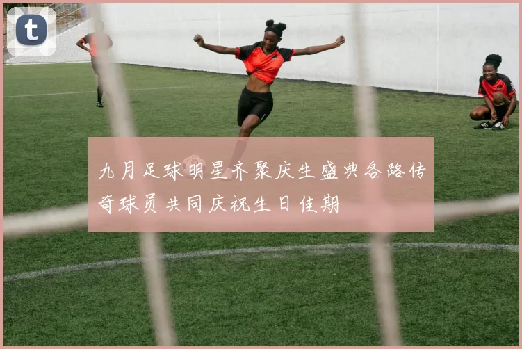 九月足球明星齐聚庆生盛典各路传奇球员共同庆祝生日佳期