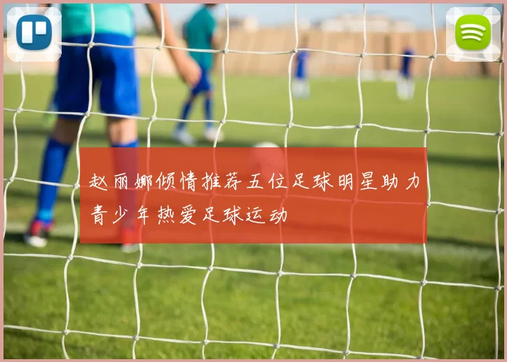 赵丽娜倾情推荐五位足球明星助力青少年热爱足球运动