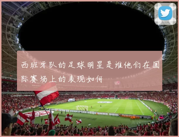 西班牙队的足球明星是谁他们在国际赛场上的表现如何