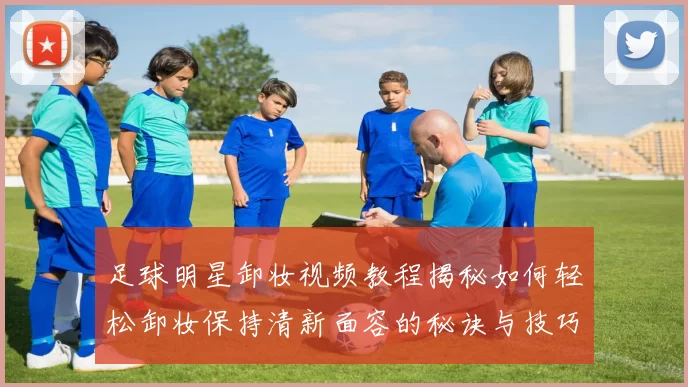 足球明星卸妆视频教程揭秘如何轻松卸妆保持清新面容的秘诀与技巧