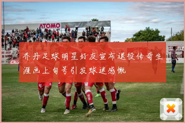乔丹足球明星好友宣布退役传奇生涯画上句号引发球迷感慨