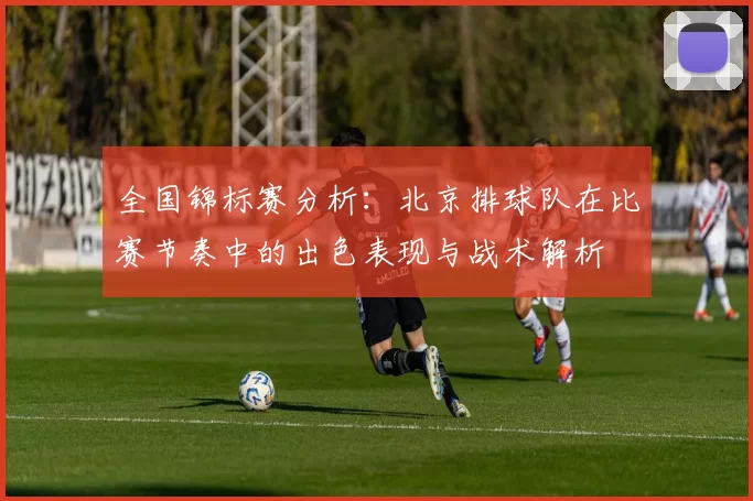 全国锦标赛分析：北京排球队在比赛节奏中的出色表现与战术解析