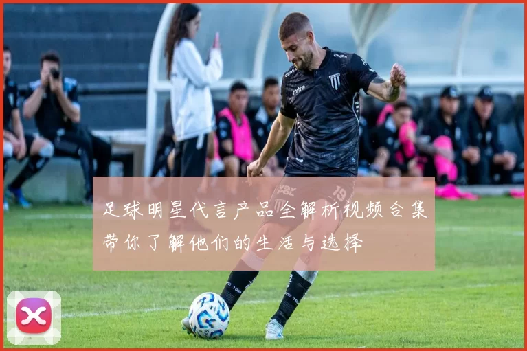 足球明星代言产品全解析视频合集带你了解他们的生活与选择