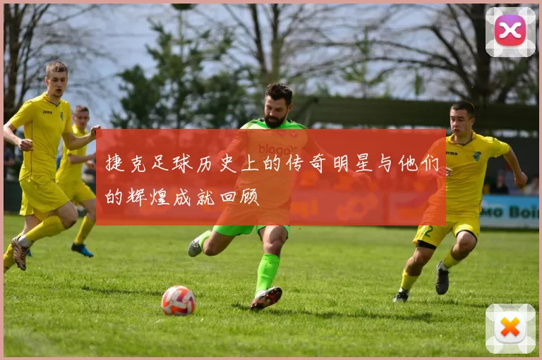 捷克足球历史上的传奇明星与他们的辉煌成就回顾