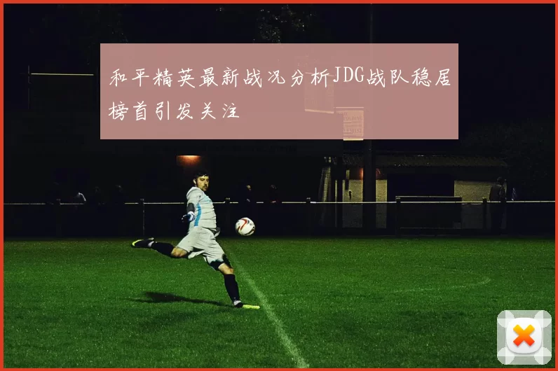 和平精英最新战况分析JDG战队稳居榜首引发关注