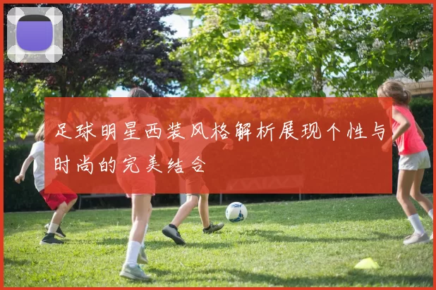 足球明星西装风格解析展现个性与时尚的完美结合