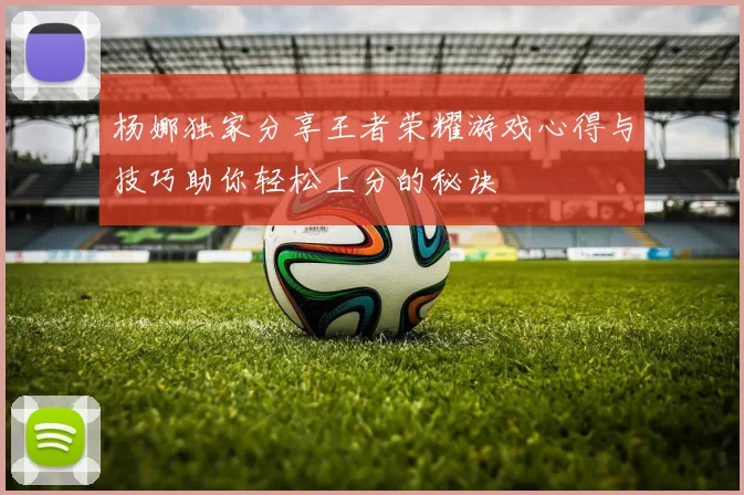 杨娜独家分享王者荣耀游戏心得与技巧助你轻松上分的秘诀