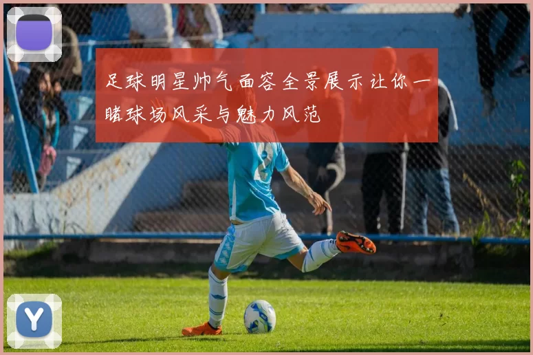 足球明星帅气面容全景展示让你一睹球场风采与魅力风范