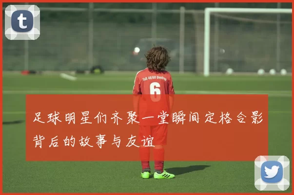 足球明星们齐聚一堂瞬间定格合影背后的故事与友谊