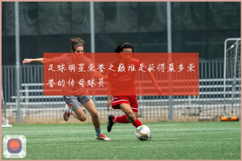 足球明星荣誉之巅谁是获得最多荣誉的传奇球员