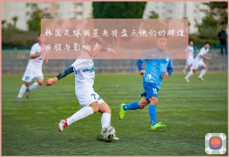韩国足球明星老将盘点他们的辉煌历程与影响力
