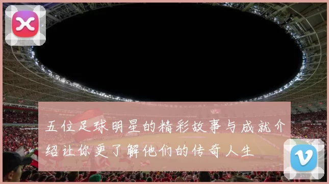 五位足球明星的精彩故事与成就介绍让你更了解他们的传奇人生