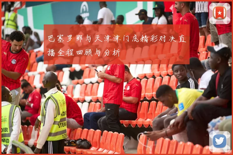 巴塞罗那与天津津门虎精彩对决直播全程回顾与分析
