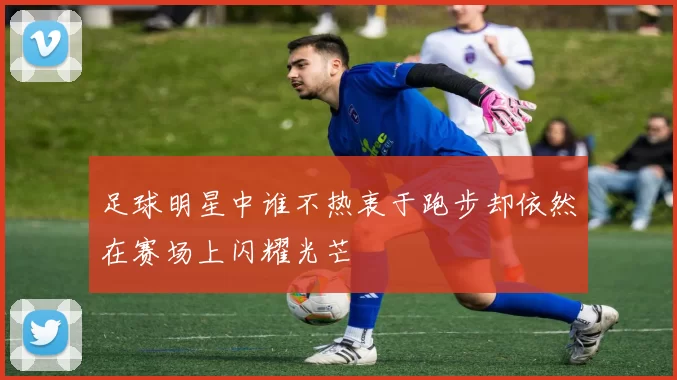 足球明星中谁不热衷于跑步却依然在赛场上闪耀光芒