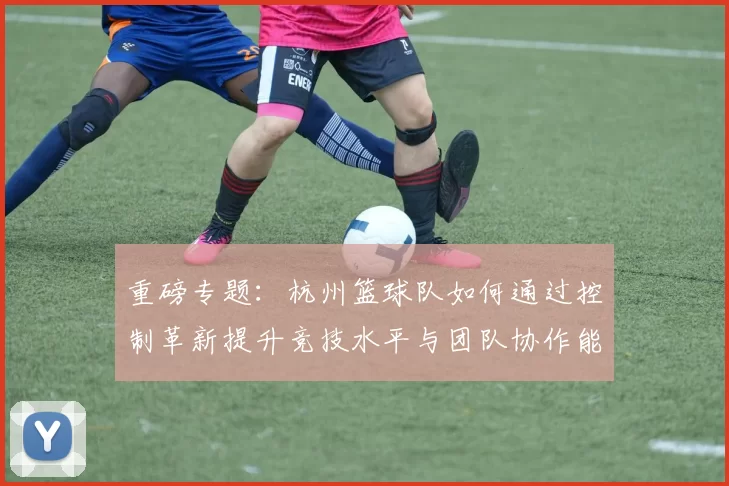 重磅专题：杭州篮球队如何通过控制革新提升竞技水平与团队协作能力