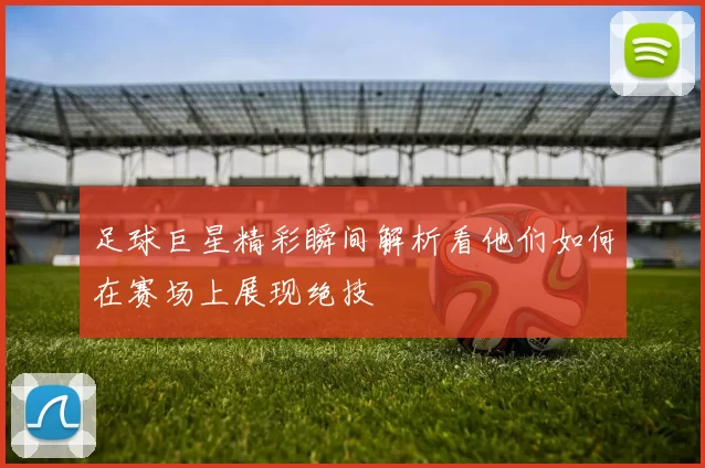 足球巨星精彩瞬间解析看他们如何在赛场上展现绝技