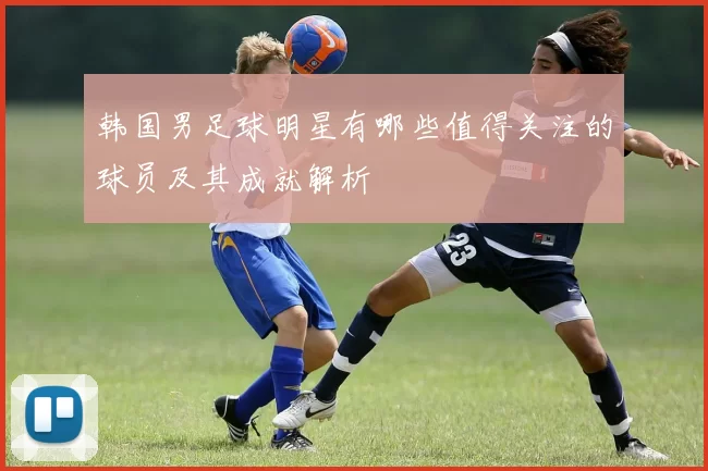 韩国男足球明星有哪些值得关注的球员及其成就解析