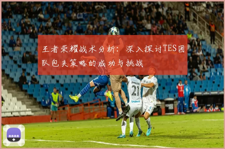 王者荣耀战术分析：深入探讨TES团队包夹策略的成功与挑战