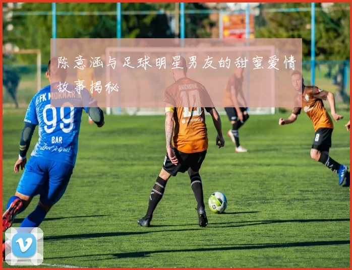 陈意涵与足球明星男友的甜蜜爱情故事揭秘