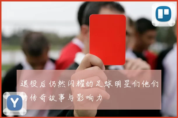 退役后仍然闪耀的足球明星们他们的传奇故事与影响力